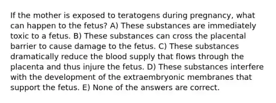 If the mother is exposed to teratogens during pregnancy, what can happen to the fetus? A) These substances are immediately toxic to a fetus. B) These substances can cross the placental barrier to cause damage to the fetus. C) These substances dramatically reduce the blood supply that flows through the placenta and thus injure the fetus. D) These substances interfere with the development of the extraembryonic membranes that support the fetus. E) None of the answers are correct.