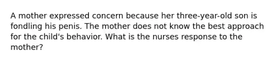 A mother expressed concern because her three-year-old son is fondling his penis. The mother does not know the best approach for the child's behavior. What is the nurses response to the mother?