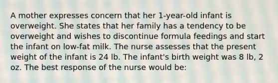 A mother expresses concern that her 1-year-old infant is overweight. She states that her family has a tendency to be overweight and wishes to discontinue formula feedings and start the infant on low-fat milk. The nurse assesses that the present weight of the infant is 24 lb. The infant's birth weight was 8 lb, 2 oz. The best response of the nurse would be: