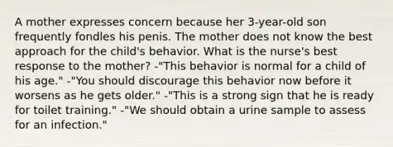 A mother expresses concern because her 3-year-old son frequently fondles his penis. The mother does not know the best approach for the child's behavior. What is the nurse's best response to the mother? -"This behavior is normal for a child of his age." -"You should discourage this behavior now before it worsens as he gets older." -"This is a strong sign that he is ready for toilet training." -"We should obtain a urine sample to assess for an infection."