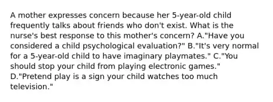 A mother expresses concern because her 5-year-old child frequently talks about friends who don't exist. What is the nurse's best response to this mother's concern? A."Have you considered a child psychological evaluation?" B."It's very normal for a 5-year-old child to have imaginary playmates." C."You should stop your child from playing electronic games." D."Pretend play is a sign your child watches too much television."