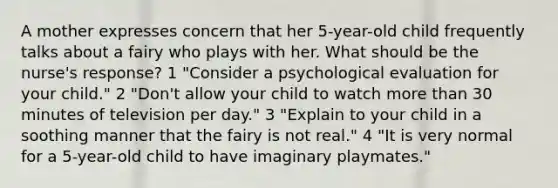 A mother expresses concern that her 5-year-old child frequently talks about a fairy who plays with her. What should be the nurse's response? 1 "Consider a psychological evaluation for your child." 2 "Don't allow your child to watch more than 30 minutes of television per day." 3 "Explain to your child in a soothing manner that the fairy is not real." 4 "It is very normal for a 5-year-old child to have imaginary playmates."