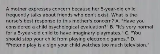 A mother expresses concern because her 5-year-old child frequently talks about friends who don't exist. What is the nurse's best response to this mother's concern? A. "Have you considered a child psychological evaluation?" B. "It's very normal for a 5-year-old child to have imaginary playmates." C. "You should stop your child from playing electronic games." D. "Pretend play is a sign your child watches too much television."