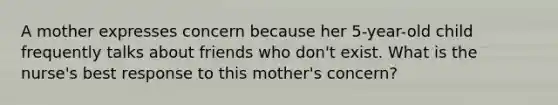 A mother expresses concern because her 5-year-old child frequently talks about friends who don't exist. What is the nurse's best response to this mother's concern?