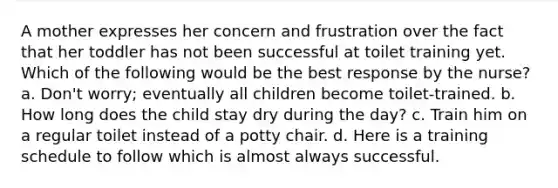 A mother expresses her concern and frustration over the fact that her toddler has not been successful at toilet training yet. Which of the following would be the best response by the nurse? a. Don't worry; eventually all children become toilet-trained. b. How long does the child stay dry during the day? c. Train him on a regular toilet instead of a potty chair. d. Here is a training schedule to follow which is almost always successful.