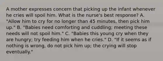 A mother expresses concern that picking up the infant whenever he cries will spoil him. What is the nurse's best response? A. "Allow him to cry for no longer than 45 minutes, then pick him up." B. "Babies need comforting and cuddling; meeting these needs will not spoil him." C. "Babies this young cry when they are hungry; try feeding him when he cries." D. "If it seems as if nothing is wrong, do not pick him up; the crying will stop eventually."