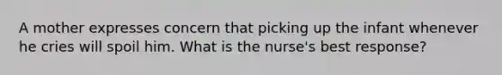 A mother expresses concern that picking up the infant whenever he cries will spoil him. What is the nurse's best response?