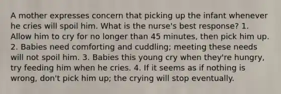 A mother expresses concern that picking up the infant whenever he cries will spoil him. What is the nurse's best response? 1. Allow him to cry for no longer than 45 minutes, then pick him up. 2. Babies need comforting and cuddling; meeting these needs will not spoil him. 3. Babies this young cry when they're hungry, try feeding him when he cries. 4. If it seems as if nothing is wrong, don't pick him up; the crying will stop eventually.