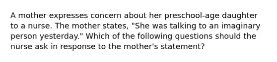 A mother expresses concern about her preschool-age daughter to a nurse. The mother states, "She was talking to an imaginary person yesterday." Which of the following questions should the nurse ask in response to the mother's statement?