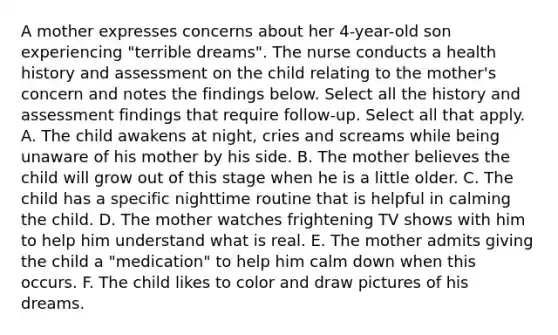 A mother expresses concerns about her 4-year-old son experiencing "terrible dreams". The nurse conducts a health history and assessment on the child relating to the mother's concern and notes the findings below. Select all the history and assessment findings that require follow-up. Select all that apply. A. The child awakens at night, cries and screams while being unaware of his mother by his side. B. The mother believes the child will grow out of this stage when he is a little older. C. The child has a specific nighttime routine that is helpful in calming the child. D. The mother watches frightening TV shows with him to help him understand what is real. E. The mother admits giving the child a "medication" to help him calm down when this occurs. F. The child likes to color and draw pictures of his dreams.