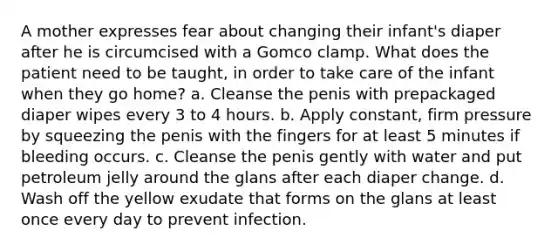 A mother expresses fear about changing their infant's diaper after he is circumcised with a Gomco clamp. What does the patient need to be taught, in order to take care of the infant when they go home? a. Cleanse the penis with prepackaged diaper wipes every 3 to 4 hours. b. Apply constant, firm pressure by squeezing the penis with the fingers for at least 5 minutes if bleeding occurs. c. Cleanse the penis gently with water and put petroleum jelly around the glans after each diaper change. d. Wash off the yellow exudate that forms on the glans at least once every day to prevent infection.