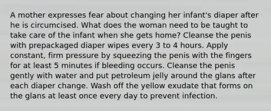 A mother expresses fear about changing her infant's diaper after he is circumcised. What does the woman need to be taught to take care of the infant when she gets home? Cleanse the penis with prepackaged diaper wipes every 3 to 4 hours. Apply constant, firm pressure by squeezing the penis with the fingers for at least 5 minutes if bleeding occurs. Cleanse the penis gently with water and put petroleum jelly around the glans after each diaper change. Wash off the yellow exudate that forms on the glans at least once every day to prevent infection.