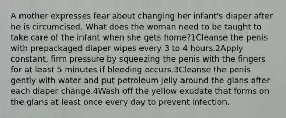 A mother expresses fear about changing her infant's diaper after he is circumcised. What does the woman need to be taught to take care of the infant when she gets home?1Cleanse the penis with prepackaged diaper wipes every 3 to 4 hours.2Apply constant, firm pressure by squeezing the penis with the fingers for at least 5 minutes if bleeding occurs.3Cleanse the penis gently with water and put petroleum jelly around the glans after each diaper change.4Wash off the yellow exudate that forms on the glans at least once every day to prevent infection.