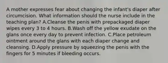 A mother expresses fear about changing the infant's diaper after circumcision. What information should the nurse include in the teaching plan? A.Cleanse the penis with prepackaged diaper wipes every 3 to 4 hours. B.Wash off the yellow exudate on the glans once every day to prevent infection. C.Place petroleum ointment around the glans with each diaper change and cleansing. D.Apply pressure by squeezing the penis with the fingers for 5 minutes if bleeding occurs.