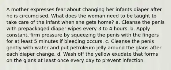 A mother expresses fear about changing her infants diaper after he is circumcised. What does the woman need to be taught to take care of the infant when she gets home? a. Cleanse the penis with prepackaged diaper wipes every 3 to 4 hours. b. Apply constant, firm pressure by squeezing the penis with the fingers for at least 5 minutes if bleeding occurs. c. Cleanse the penis gently with water and put petroleum jelly around the glans after each diaper change. d. Wash off the yellow exudate that forms on the glans at least once every day to prevent infection.