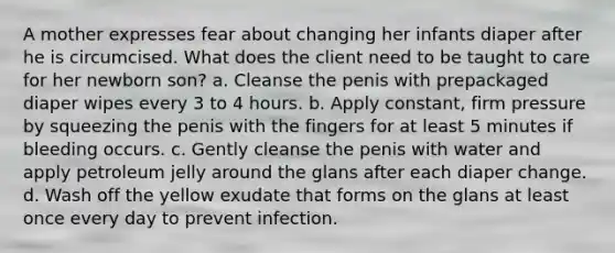 A mother expresses fear about changing her infants diaper after he is circumcised. What does the client need to be taught to care for her newborn son? a. Cleanse the penis with prepackaged diaper wipes every 3 to 4 hours. b. Apply constant, firm pressure by squeezing the penis with the fingers for at least 5 minutes if bleeding occurs. c. Gently cleanse the penis with water and apply petroleum jelly around the glans after each diaper change. d. Wash off the yellow exudate that forms on the glans at least once every day to prevent infection.