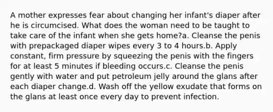 A mother expresses fear about changing her infant's diaper after he is circumcised. What does the woman need to be taught to take care of the infant when she gets home?a. Cleanse the penis with prepackaged diaper wipes every 3 to 4 hours.b. Apply constant, firm pressure by squeezing the penis with the fingers for at least 5 minutes if bleeding occurs.c. Cleanse the penis gently with water and put petroleum jelly around the glans after each diaper change.d. Wash off the yellow exudate that forms on the glans at least once every day to prevent infection.