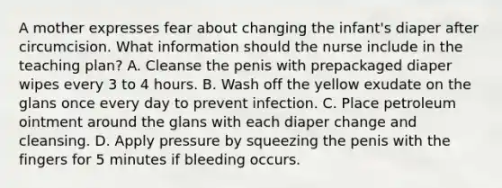 A mother expresses fear about changing the infant's diaper after circumcision. What information should the nurse include in the teaching plan? A. Cleanse the penis with prepackaged diaper wipes every 3 to 4 hours. B. Wash off the yellow exudate on the glans once every day to prevent infection. C. Place petroleum ointment around the glans with each diaper change and cleansing. D. Apply pressure by squeezing the penis with the fingers for 5 minutes if bleeding occurs.