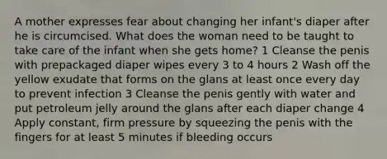 A mother expresses fear about changing her infant's diaper after he is circumcised. What does the woman need to be taught to take care of the infant when she gets home? 1 Cleanse the penis with prepackaged diaper wipes every 3 to 4 hours 2 Wash off the yellow exudate that forms on the glans at least once every day to prevent infection 3 Cleanse the penis gently with water and put petroleum jelly around the glans after each diaper change 4 Apply constant, firm pressure by squeezing the penis with the fingers for at least 5 minutes if bleeding occurs