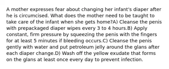 A mother expresses fear about changing her infant's diaper after he is circumcised. What does the mother need to be taught to take care of the infant when she gets home?A) Cleanse the penis with prepackaged diaper wipes every 3 to 4 hours.B) Apply constant, firm pressure by squeezing the penis with the fingers for at least 5 minutes if bleeding occurs.C) Cleanse the penis gently with water and put petroleum jelly around the glans after each diaper change.D) Wash off the yellow exudate that forms on the glans at least once every day to prevent infection.