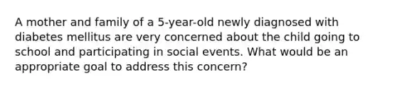 A mother and family of a 5-year-old newly diagnosed with diabetes mellitus are very concerned about the child going to school and participating in social events. What would be an appropriate goal to address this concern?