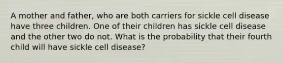 A mother and father, who are both carriers for sickle cell disease have three children. One of their children has sickle cell disease and the other two do not. What is the probability that their fourth child will have sickle cell disease?