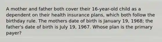 A mother and father both cover their 16-year-old child as a dependent on their health insurance plans, which both follow the birthday rule. The mothers date of birth is January 19, 1968; the father's date of birth is July 19, 1967. Whose plan is the primary payer?