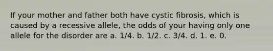 If your mother and father both have cystic fibrosis, which is caused by a recessive allele, the odds of your having only one allele for the disorder are a. 1/4. b. 1/2. c. 3/4. d. 1. e. 0.