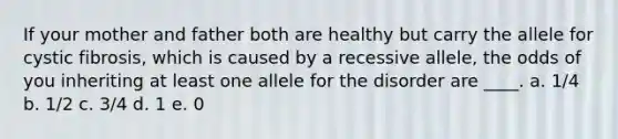 If your mother and father both are healthy but carry the allele for cystic fibrosis, which is caused by a recessive allele, the odds of you inheriting at least one allele for the disorder are ____. a. 1/4 b. 1/2 c. 3/4 d. 1 e. 0