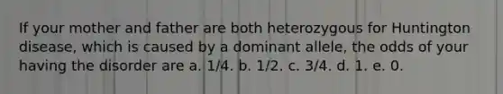 If your mother and father are both heterozygous for Huntington disease, which is caused by a dominant allele, the odds of your having the disorder are a. 1/4. b. 1/2. c. 3/4. d. 1. e. 0.