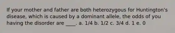 If your mother and father are both heterozygous for Huntington's disease, which is caused by a dominant allele, the odds of you having the disorder are ____. a. 1/4 b. 1/2 c. 3/4 d. 1 e. 0