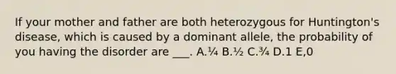 If your mother and father are both heterozygous for Huntington's disease, which is caused by a dominant allele, the probability of you having the disorder are ___. A.¼ B.½ C.¾ D.1 E,0