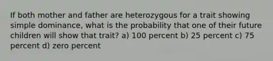 If both mother and father are heterozygous for a trait showing simple dominance, what is the probability that one of their future children will show that trait? a) 100 percent b) 25 percent c) 75 percent d) zero percent