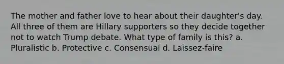 The mother and father love to hear about their daughter's day. All three of them are Hillary supporters so they decide together not to watch Trump debate. What type of family is this? a. Pluralistic b. Protective c. Consensual d. Laissez-faire