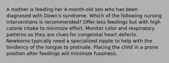 A mother is feeding her 4-month-old son who has been diagnosed with Down's syndrome. Which of the following nursing interventions is recommended? Offer less feedings but with high calorie intake to minimize effort. Monitor color and respiratory patterns as they are clues for congenital heart defects. Newborns typically need a specialized nipple to help with the tendency of the tongue to protrude. Placing the child in a prone position after feedings will minimize fussiness.