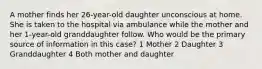 A mother finds her 26-year-old daughter unconscious at home. She is taken to the hospital via ambulance while the mother and her 1-year-old granddaughter follow. Who would be the primary source of information in this case? 1 Mother 2 Daughter 3 Granddaughter 4 Both mother and daughter