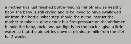 a mother has just finished bottle-feeding her otherwise healthy baby. the baby is still crying and is believed to have swallowed air from the bottle. what step should the nurse instruct the mother to take? a. gibe gentle but firm pressure on the abdomen b. hold the baby, rock, and pat lightly on the back c. give a little water so that the air settles down d. eliminate milk from the diet for 2 weeks