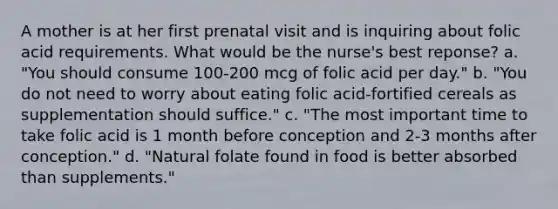 A mother is at her first prenatal visit and is inquiring about folic acid requirements. What would be the nurse's best reponse? a. "You should consume 100-200 mcg of folic acid per day." b. "You do not need to worry about eating folic acid-fortified cereals as supplementation should suffice." c. "The most important time to take folic acid is 1 month before conception and 2-3 months after conception." d. "Natural folate found in food is better absorbed than supplements."