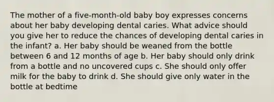 The mother of a five-month-old baby boy expresses concerns about her baby developing dental caries. What advice should you give her to reduce the chances of developing dental caries in the infant? a. Her baby should be weaned from the bottle between 6 and 12 months of age b. Her baby should only drink from a bottle and no uncovered cups c. She should only offer milk for the baby to drink d. She should give only water in the bottle at bedtime