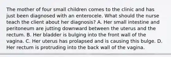 The mother of four small children comes to the clinic and has just been diagnosed with an enterocele. What should the nurse teach the client about her diagnosis? A. Her small intestine and peritoneum are jutting downward between the uterus and the rectum. B. Her bladder is bulging into the front wall of the vagina. C. Her uterus has prolapsed and is causing this bulge. D. Her rectum is protruding into the back wall of the vagina.