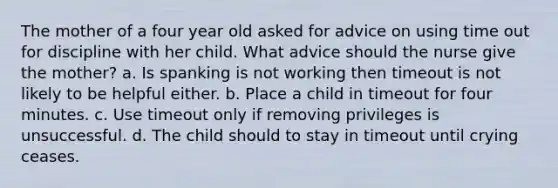 The mother of a four year old asked for advice on using time out for discipline with her child. What advice should the nurse give the mother? a. Is spanking is not working then timeout is not likely to be helpful either. b. Place a child in timeout for four minutes. c. Use timeout only if removing privileges is unsuccessful. d. The child should to stay in timeout until crying ceases.