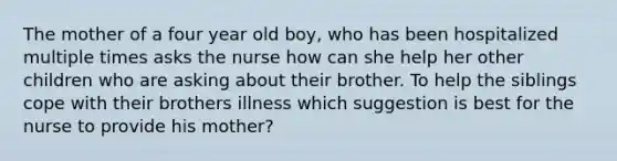 The mother of a four year old boy, who has been hospitalized multiple times asks the nurse how can she help her other children who are asking about their brother. To help the siblings cope with their brothers illness which suggestion is best for the nurse to provide his mother?