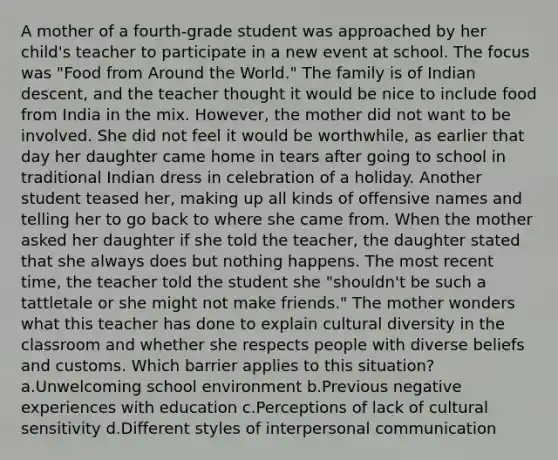 A mother of a fourth-grade student was approached by her child's teacher to participate in a new event at school. The focus was "Food from Around the World." The family is of Indian descent, and the teacher thought it would be nice to include food from India in the mix. However, the mother did not want to be involved. She did not feel it would be worthwhile, as earlier that day her daughter came home in tears after going to school in traditional Indian dress in celebration of a holiday. Another student teased her, making up all kinds of offensive names and telling her to go back to where she came from. When the mother asked her daughter if she told the teacher, the daughter stated that she always does but nothing happens. The most recent time, the teacher told the student she "shouldn't be such a tattletale or she might not make friends." The mother wonders what this teacher has done to explain cultural diversity in the classroom and whether she respects people with diverse beliefs and customs. Which barrier applies to this situation? a.Unwelcoming school environment b.Previous negative experiences with education c.Perceptions of lack of cultural sensitivity d.Different styles of interpersonal communication