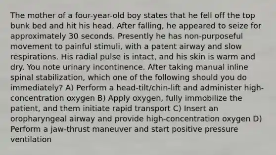 The mother of a four-year-old boy states that he fell off the top bunk bed and hit his head. After falling, he appeared to seize for approximately 30 seconds. Presently he has non-purposeful movement to painful stimuli, with a patent airway and slow respirations. His radial pulse is intact, and his skin is warm and dry. You note urinary incontinence. After taking manual inline spinal stabilization, which one of the following should you do immediately? A) Perform a head-tilt/chin-lift and administer high-concentration oxygen B) Apply oxygen, fully immobilize the patient, and them initiate rapid transport C) Insert an oropharyngeal airway and provide high-concentration oxygen D) Perform a jaw-thrust maneuver and start positive pressure ventilation