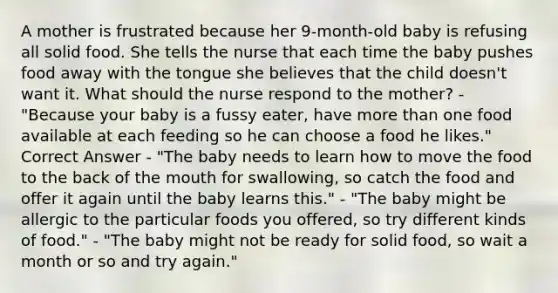 A mother is frustrated because her 9-month-old baby is refusing all solid food. She tells the nurse that each time the baby pushes food away with the tongue she believes that the child doesn't want it. What should the nurse respond to the mother? - "Because your baby is a fussy eater, have <a href='https://www.questionai.com/knowledge/keWHlEPx42-more-than' class='anchor-knowledge'>more than</a> one food available at each feeding so he can choose a food he likes." Correct Answer - "The baby needs to learn how to move the food to the back of <a href='https://www.questionai.com/knowledge/krBoWYDU6j-the-mouth' class='anchor-knowledge'>the mouth</a> for swallowing, so catch the food and offer it again until the baby learns this." - "The baby might be allergic to the particular foods you offered, so try different kinds of food." - "The baby might not be ready for solid food, so wait a month or so and try again."