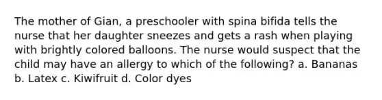 The mother of Gian, a preschooler with spina bifida tells the nurse that her daughter sneezes and gets a rash when playing with brightly colored balloons. The nurse would suspect that the child may have an allergy to which of the following? a. Bananas b. Latex c. Kiwifruit d. Color dyes