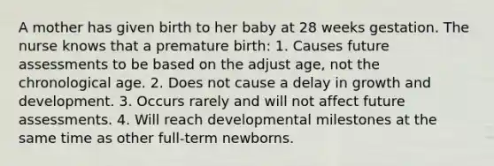 A mother has given birth to her baby at 28 weeks gestation. The nurse knows that a premature birth: 1. Causes future assessments to be based on the adjust age, not the chronological age. 2. Does not cause a delay in <a href='https://www.questionai.com/knowledge/kde2iCObwW-growth-and-development' class='anchor-knowledge'>growth and development</a>. 3. Occurs rarely and will not affect future assessments. 4. Will reach developmental milestones at the same time as other full-term newborns.