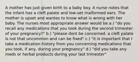 A mother has just given birth to a baby boy. A nurse notes that the infant has a cleft palate and low-set malformed ears. The mother is upset and wantes to know what is wrong with her baby. The nurses most appropriate answer would be a.) "do you recall any medications that you took during the second trimester of your pregnancy?" b.) "please dont be concerned. a cleft palate is not that uncommon and can be fixed" c.) "it is important that I take a medication history from you concerning medications that you took, if any, during your pregnancy" d.) "did you take any meds or herbal products during your last trimester"