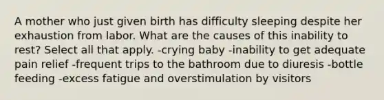 A mother who just given birth has difficulty sleeping despite her exhaustion from labor. What are the causes of this inability to rest? Select all that apply. -crying baby -inability to get adequate pain relief -frequent trips to the bathroom due to diuresis -bottle feeding -excess fatigue and overstimulation by visitors