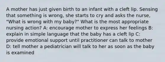 A mother has just given birth to an infant with a cleft lip. Sensing that something is wrong, she starts to cry and asks the nurse, "What is wrong with my baby?" What is the most appropriate nursing action? A: encourage mother to express her feelings B: explain in simple language that the baby has a cleft lip C: provide emotional support until practitioner can talk to mother D: tell mother a pediatrician will talk to her as soon as the baby is examined